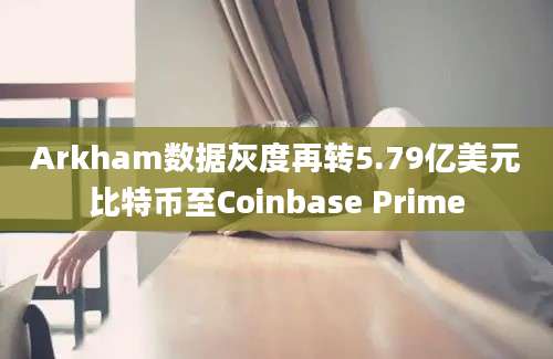 Arkham数据灰度再转5.79亿美元比特币至Coinbase Prime