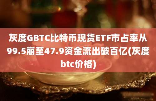 灰度GBTC比特币现货ETF市占率从99.5崩至47.9资金流出破百亿(灰度btc价格)