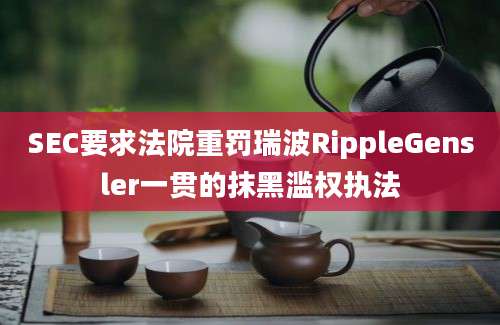 SEC要求法院重罚瑞波RippleGensler一贯的抹黑滥权执法