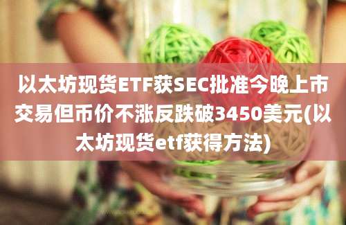 以太坊现货ETF获SEC批准今晚上市交易但币价不涨反跌破3450美元(以太坊现货etf获得方法)