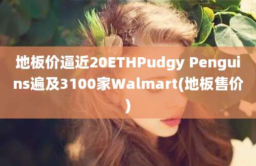 地板价逼近20ETHPudgy Penguins遍及3100家Walmart(地板售价)