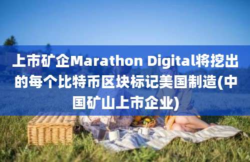 上市矿企Marathon Digital将挖出的每个比特币区块标记美国制造(中国矿山上市企业)