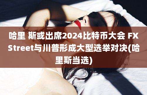 哈里 斯或出席2024比特币大会 FXStreet与川普形成大型选举对决(哈里斯当选)