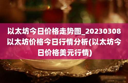 以太坊今日价格走势图_20230308以太坊价格今日行情分析(以太坊今日价格美元行情)