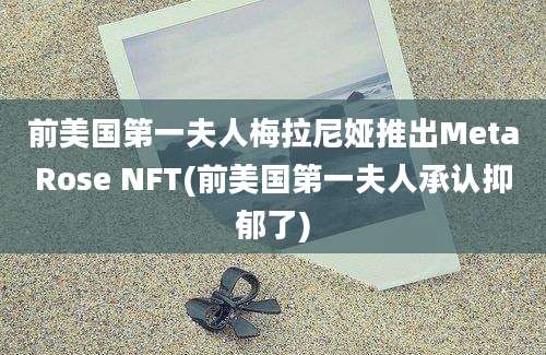 前美国第一夫人梅拉尼娅推出MetaRose NFT(前美国第一夫人承认抑郁了)