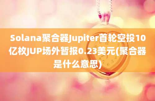 Solana聚合器Jupiter首轮空投10亿枚JUP场外暂报0.23美元(聚合器是什么意思)