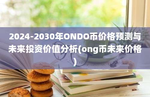 2024-2030年ONDO币价格预测与未来投资价值分析(ong币未来价格)