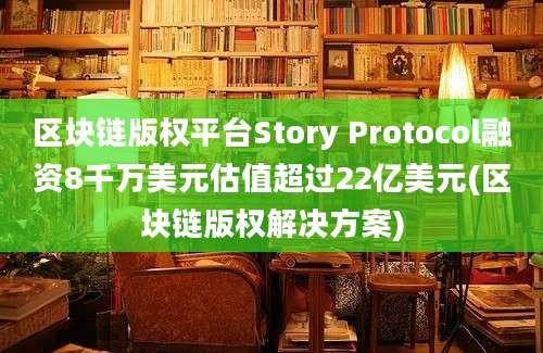 区块链版权平台Story Protocol融资8千万美元估值超过22亿美元(区块链版权解决方案)