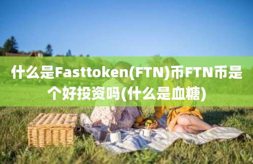 什么是Fasttoken(FTN)币FTN币是个好投资吗(什么是血糖)