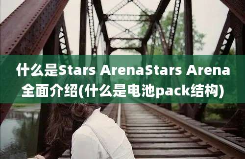 什么是Stars ArenaStars Arena全面介绍(什么是电池pack结构)