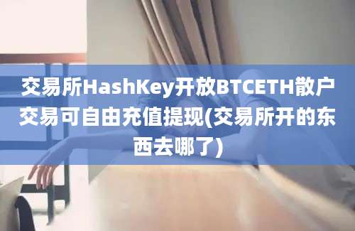 交易所HashKey开放BTCETH散户交易可自由充值提现(交易所开的东西去哪了)