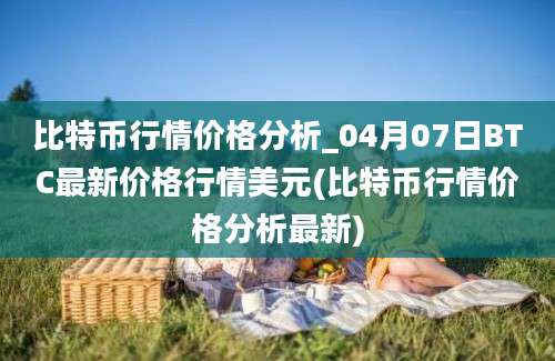 比特币行情价格分析_04月07日BTC最新价格行情美元(比特币行情价格分析最新)