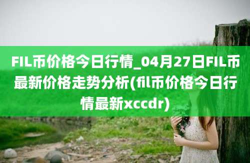 FIL币价格今日行情_04月27日FIL币最新价格走势分析(fil币价格今日行情最新xccdr)