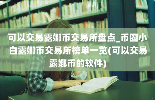 可以交易露娜币交易所盘点_币圈小白露娜币交易所榜单一览(可以交易露娜币的软件)