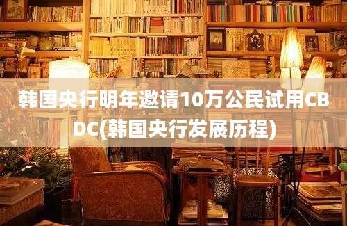 韩国央行明年邀请10万公民试用CBDC(韩国央行发展历程)