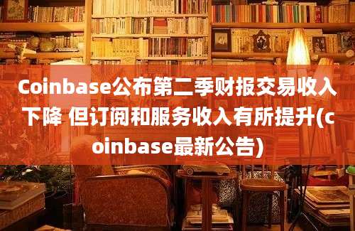 Coinbase公布第二季财报交易收入下降 但订阅和服务收入有所提升(coinbase最新公告)