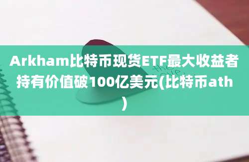 Arkham比特币现货ETF最大收益者持有价值破100亿美元(比特币ath)