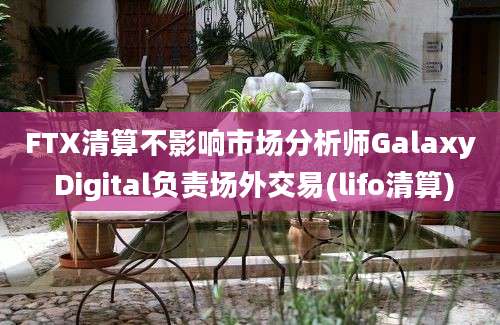 FTX清算不影响市场分析师Galaxy Digital负责场外交易(lifo清算)