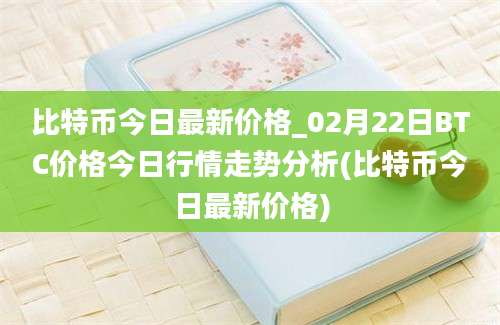 比特币今日最新价格_02月22日BTC价格今日行情走势分析(比特币今日最新价格)