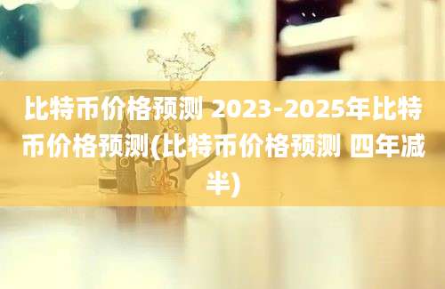 比特币价格预测 2023-2025年比特币价格预测(比特币价格预测 四年减半)