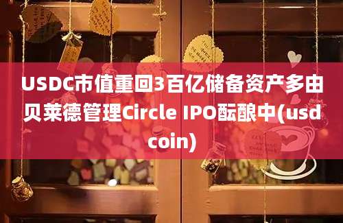 USDC市值重回3百亿储备资产多由贝莱德管理Circle IPO酝酿中(usdcoin)