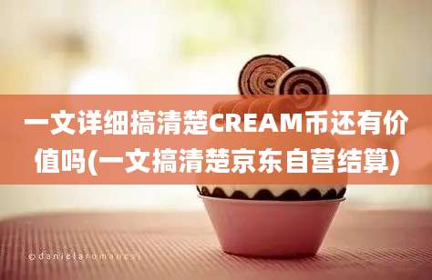 一文详细搞清楚CREAM币还有价值吗(一文搞清楚京东自营结算)