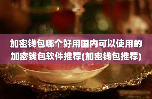 加密钱包哪个好用国内可以使用的加密钱包软件推荐(加密钱包推荐)