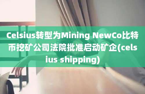 Celsius转型为Mining NewCo比特币挖矿公司法院批准启动矿企(celsius shipping)