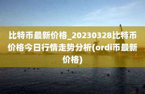 比特币最新价格_20230328比特币价格今日行情走势分析(ordi币最新价格)