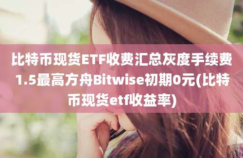 比特币现货ETF收费汇总灰度手续费1.5最高方舟Bitwise初期0元(比特币现货etf收益率)