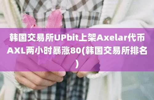 韩国交易所UPbit上架Axelar代币AXL两小时暴涨80(韩国交易所排名)