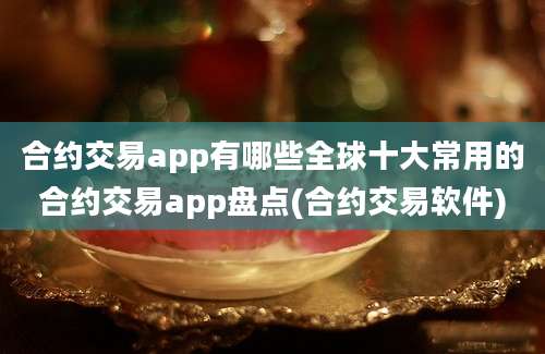 合约交易app有哪些全球十大常用的合约交易app盘点(合约交易软件)