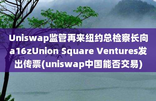 Uniswap监管再来纽约总检察长向a16zUnion Square Ventures发出传票(uniswap中国能否交易)