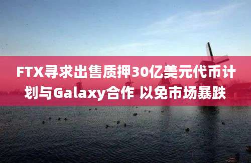 FTX寻求出售质押30亿美元代币计划与Galaxy合作 以免市场暴跌