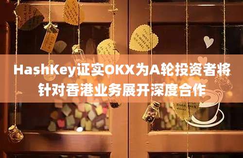 HashKey证实OKX为A轮投资者将针对香港业务展开深度合作