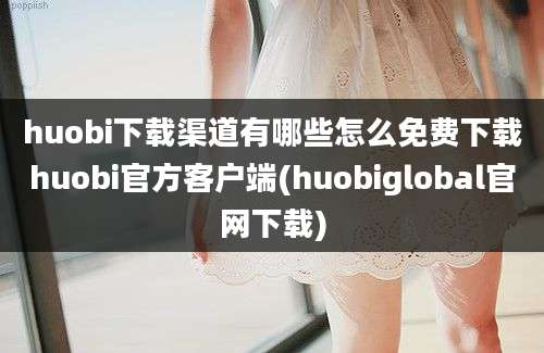 huobi下载渠道有哪些怎么免费下载huobi官方客户端(huobiglobal官网下载)