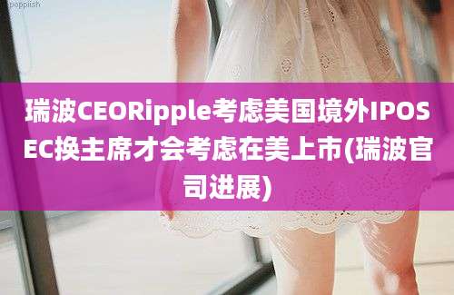 瑞波CEORipple考虑美国境外IPOSEC换主席才会考虑在美上市(瑞波官司进展)