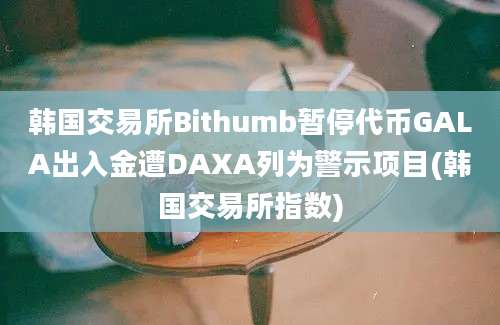 韩国交易所Bithumb暂停代币GALA出入金遭DAXA列为警示项目(韩国交易所指数)