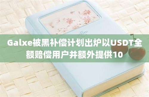 Galxe被黑补偿计划出炉以USDT全额赔偿用户并额外提供10