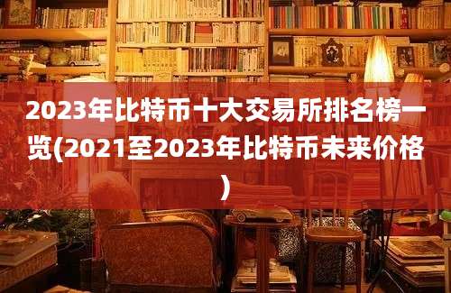 2023年比特币十大交易所排名榜一览(2021至2023年比特币未来价格)