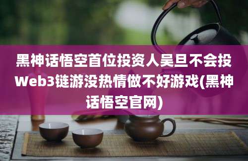 黑神话悟空首位投资人吴旦不会投Web3链游没热情做不好游戏(黑神话悟空官网)