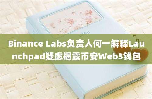 Binance Labs负责人何一解释Launchpad疑虑揭露币安Web3钱包