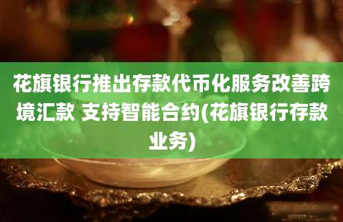 花旗银行推出存款代币化服务改善跨境汇款 支持智能合约(花旗银行存款业务)