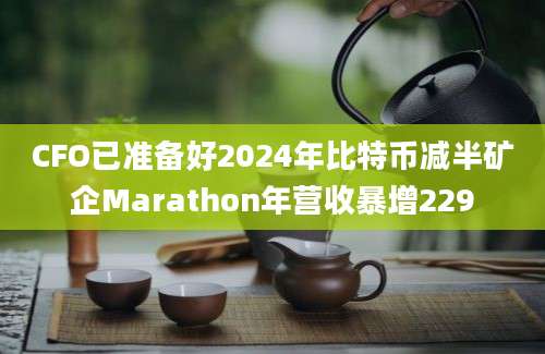 CFO已准备好2024年比特币减半矿企Marathon年营收暴增229