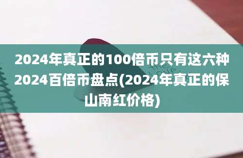 2024年真正的100倍币只有这六种2024百倍币盘点(2024年真正的保山南红价格)