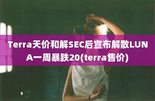 Terra天价和解SEC后宣布解散LUNA一周暴跌20(terra售价)