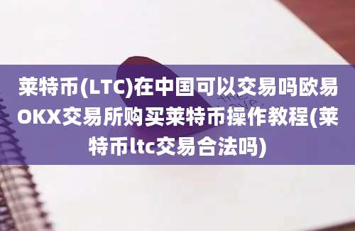 莱特币(LTC)在中国可以交易吗欧易OKX交易所购买莱特币操作教程(莱特币ltc交易合法吗)