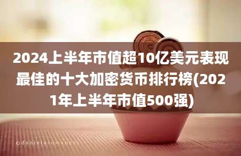 2024上半年市值超10亿美元表现最佳的十大加密货币排行榜(2021年上半年市值500强)