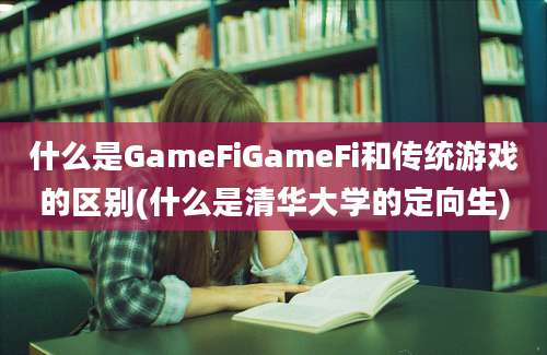 什么是GameFiGameFi和传统游戏的区别(什么是清华大学的定向生)