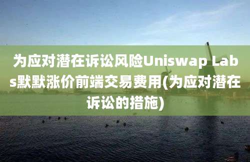 为应对潜在诉讼风险Uniswap Labs默默涨价前端交易费用(为应对潜在诉讼的措施)